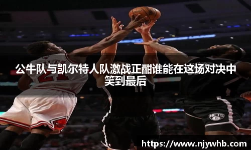 公牛队与凯尔特人队激战正酣谁能在这场对决中笑到最后
